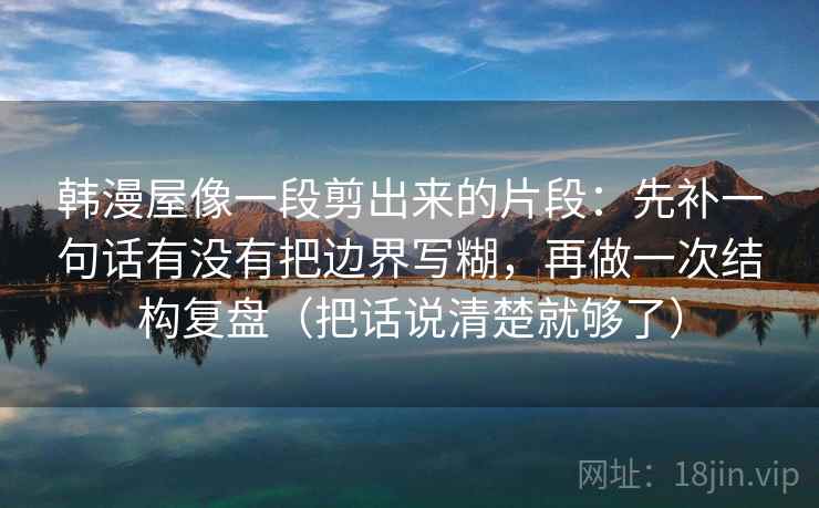 韩漫屋像一段剪出来的片段：先补一句话有没有把边界写糊，再做一次结构复盘（把话说清楚就够了）