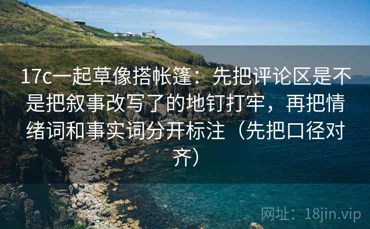 17c一起草像搭帐篷：先把评论区是不是把叙事改写了的地钉打牢，再把情绪词和事实词分开标注（先把口径对齐）