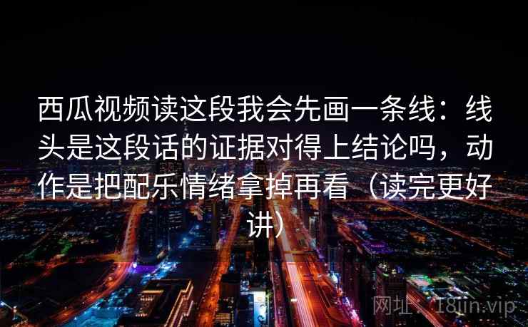 西瓜视频读这段我会先画一条线：线头是这段话的证据对得上结论吗，动作是把配乐情绪拿掉再看（读完更好讲）