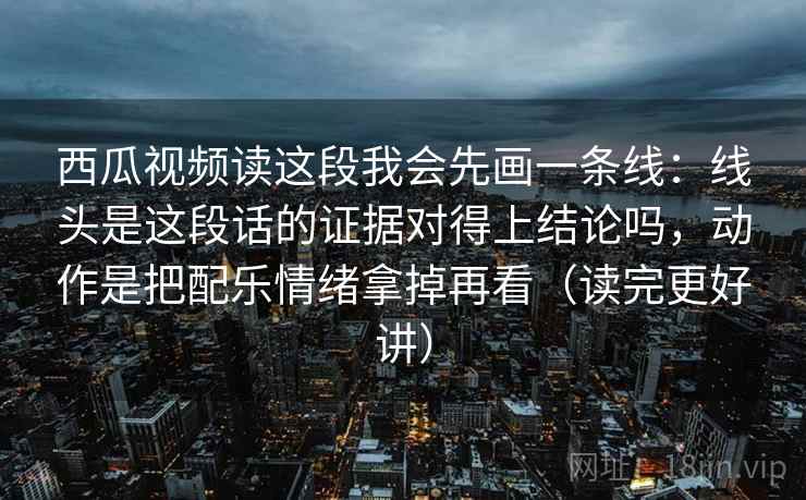 西瓜视频读这段我会先画一条线:线头是这段话的证据对得上结论吗,动作是把配乐情绪拿掉再看(读完更好讲)