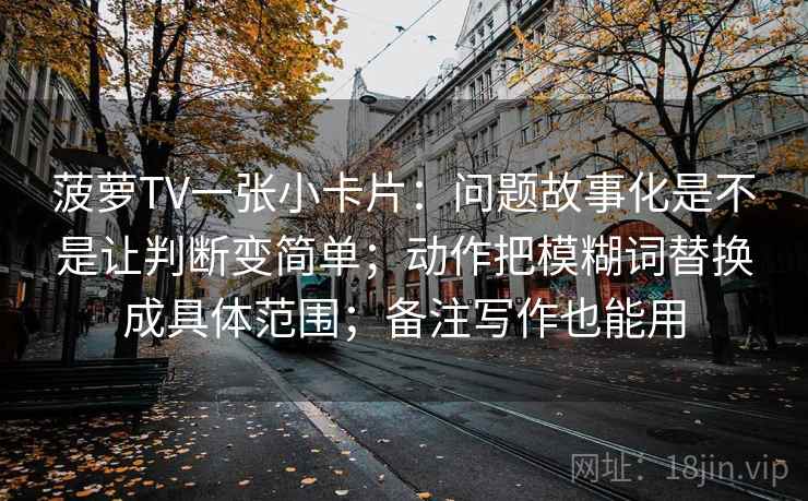 菠萝TV一张小卡片:问题故事化是不是让判断变简单;动作把模糊词替换成具体范围;备注写作也能用