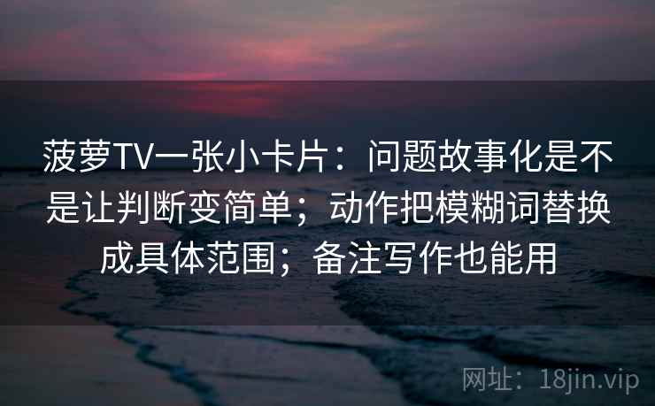 菠萝TV一张小卡片:问题故事化是不是让判断变简单;动作把模糊词替换成具体范围;备注写作也能用