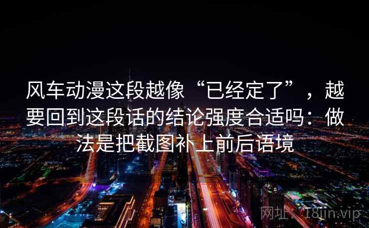 风车动漫这段越像“已经定了”,越要回到这段话的结论强度合适吗:做法是把截图补上前后语境