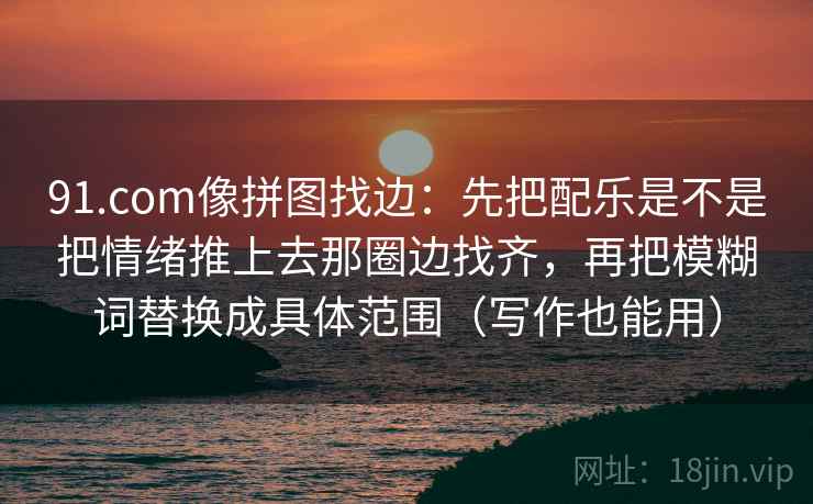 91.com像拼图找边：先把配乐是不是把情绪推上去那圈边找齐，再把模糊词替换成具体范围（写作也能用）