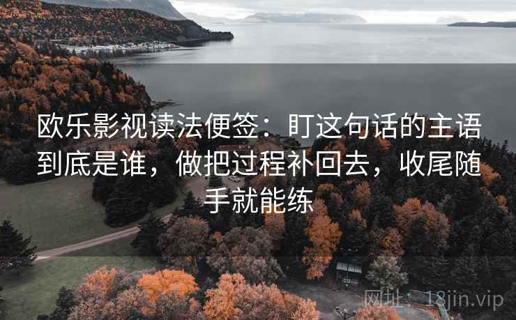 欧乐影视读法便签:盯这句话的主语到底是谁,做把过程补回去,收尾随手就能练