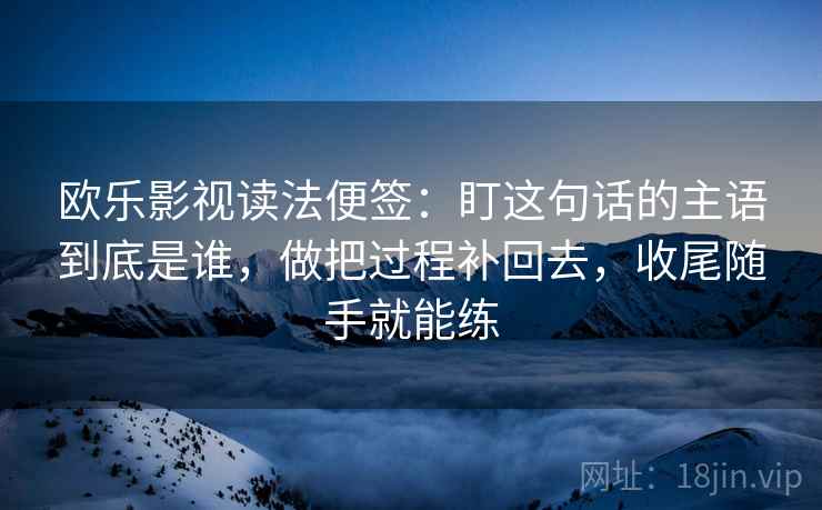 欧乐影视读法便签：盯这句话的主语到底是谁，做把过程补回去，收尾随手就能练