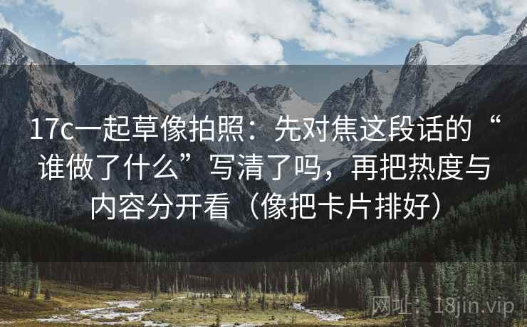17c一起草像拍照：先对焦这段话的“谁做了什么”写清了吗，再把热度与内容分开看（像把卡片排好）