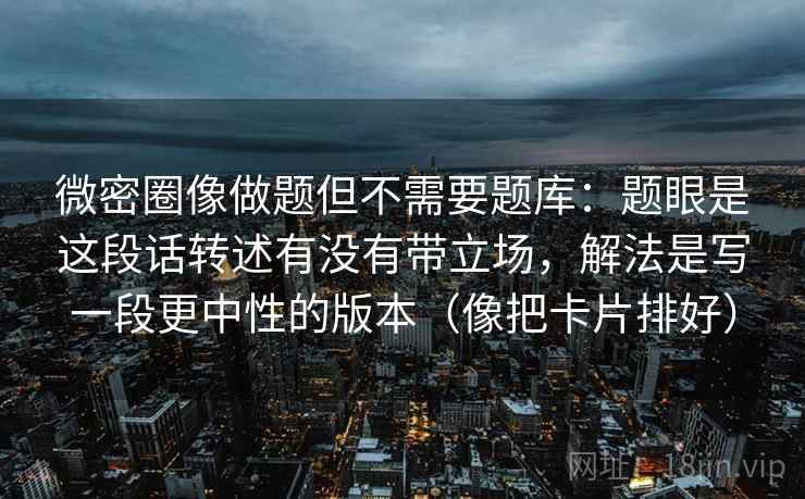 微密圈像做题但不需要题库：题眼是这段话转述有没有带立场，解法是写一段更中性的版本（像把卡片排好）