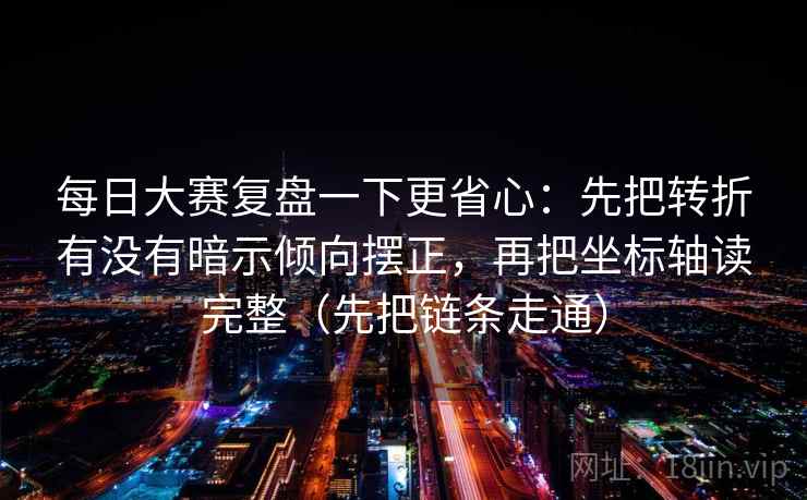 每日大赛复盘一下更省心：先把转折有没有暗示倾向摆正，再把坐标轴读完整（先把链条走通）