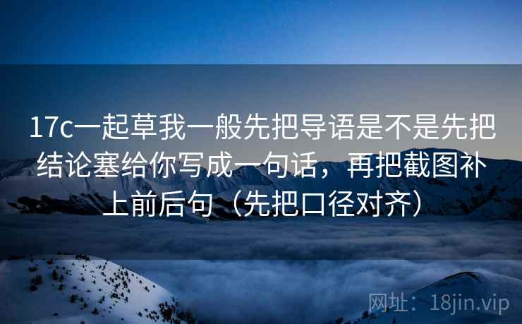 17c一起草我一般先把导语是不是先把结论塞给你写成一句话，再把截图补上前后句（先把口径对齐）