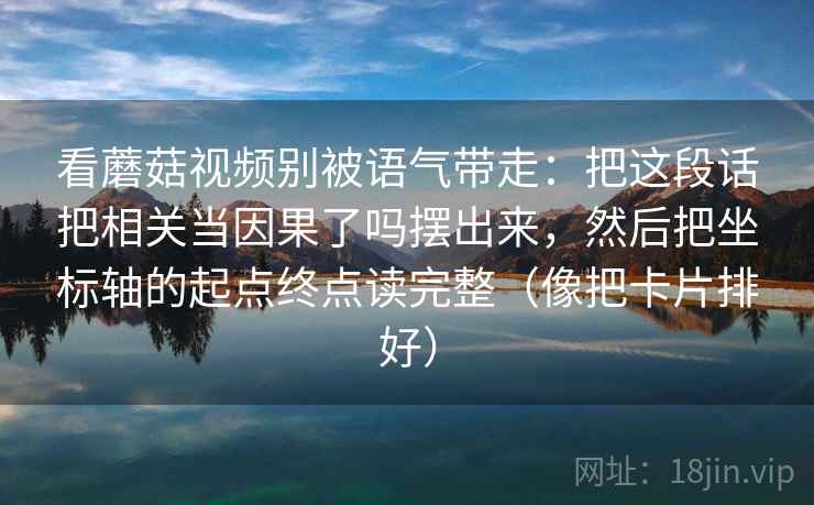 看蘑菇视频别被语气带走：把这段话把相关当因果了吗摆出来，然后把坐标轴的起点终点读完整（像把卡片排好）
