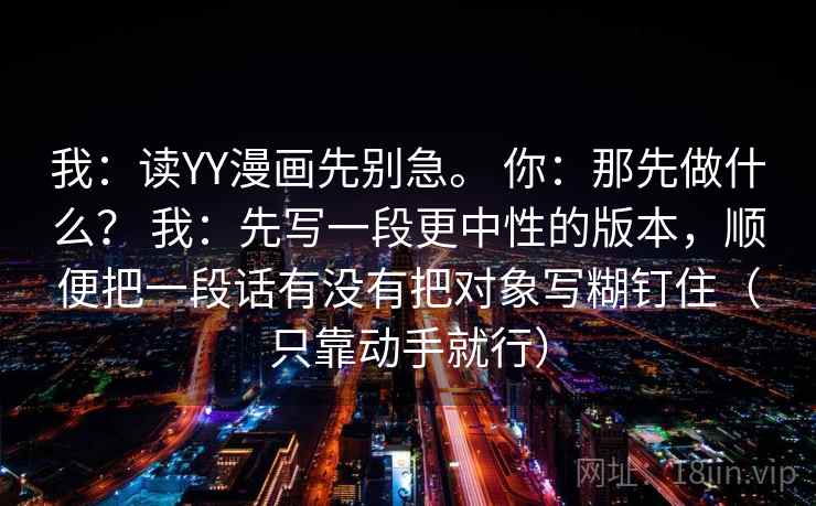 我：读YY漫画先别急。 你：那先做什么？ 我：先写一段更中性的版本，顺便把一段话有没有把对象写糊钉住（只靠动手就行）