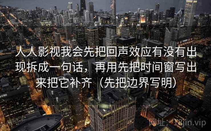 人人影视我会先把回声效应有没有出现拆成一句话，再用先把时间窗写出来把它补齐（先把边界写明）
