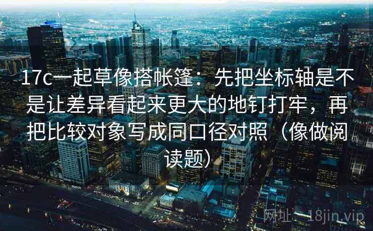17c一起草像搭帐篷：先把坐标轴是不是让差异看起来更大的地钉打牢，再把比较对象写成同口径对照（像做阅读题）