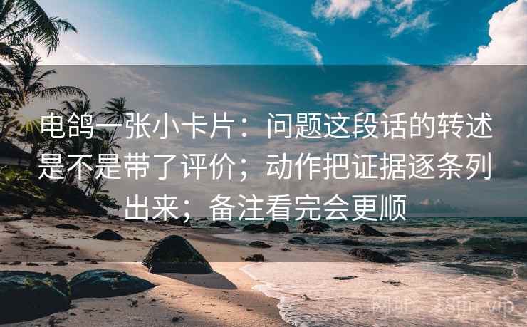 电鸽一张小卡片：问题这段话的转述是不是带了评价；动作把证据逐条列出来；备注看完会更顺
