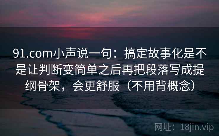91.com小声说一句：搞定故事化是不是让判断变简单之后再把段落写成提纲骨架，会更舒服（不用背概念）